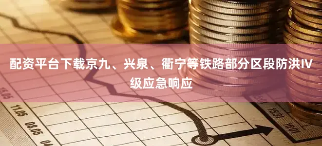 配资平台下载京九、兴泉、衢宁等铁路部分区段防洪Ⅳ级应急响应