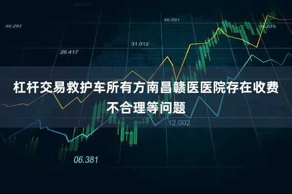 杠杆交易救护车所有方南昌赣医医院存在收费不合理等问题