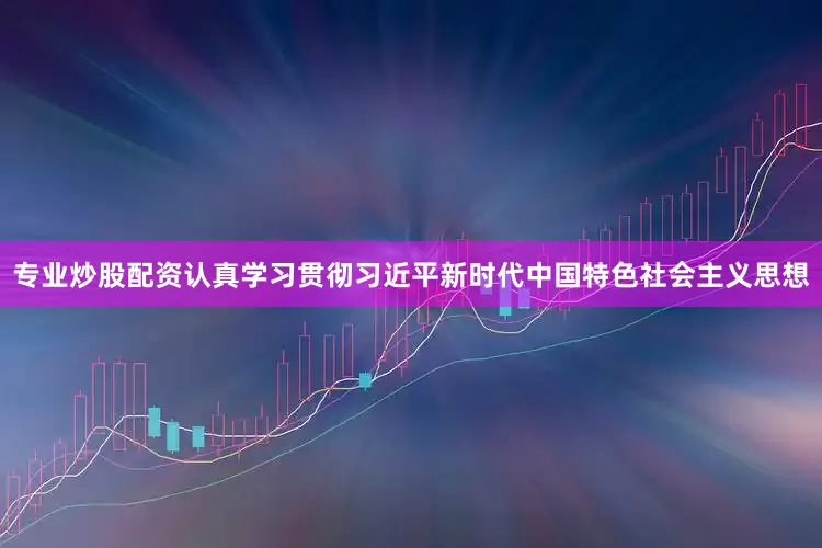 专业炒股配资认真学习贯彻习近平新时代中国特色社会主义思想