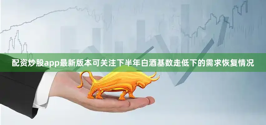 配资炒股app最新版本可关注下半年白酒基数走低下的需求恢复情况