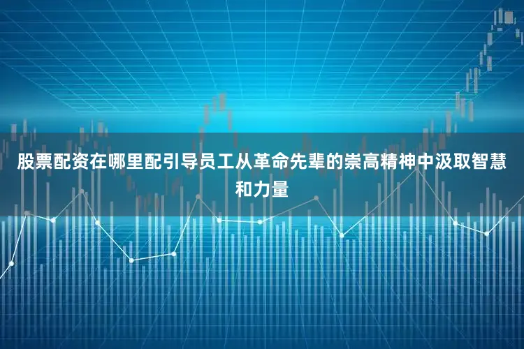 股票配资在哪里配引导员工从革命先辈的崇高精神中汲取智慧和力量