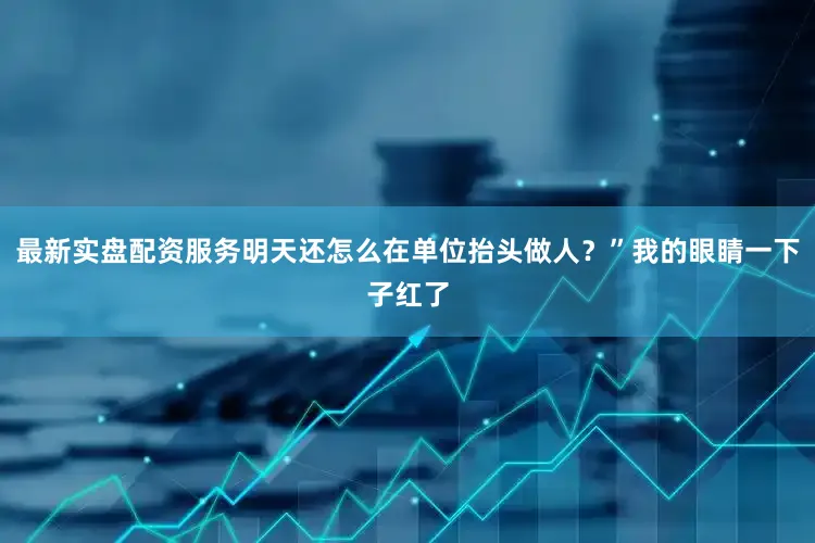 最新实盘配资服务明天还怎么在单位抬头做人？”我的眼睛一下子红了