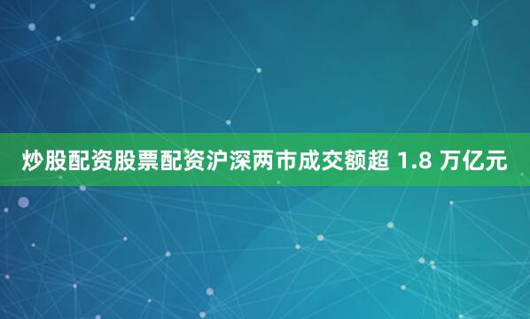 炒股配资股票配资沪深两市成交额超 1.8 万亿元