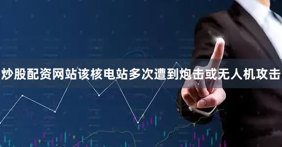 炒股配资网站该核电站多次遭到炮击或无人机攻击