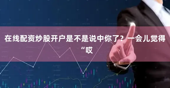 在线配资炒股开户是不是说中你了?一会儿觉得 “哎